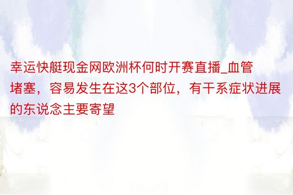 幸运快艇现金网欧洲杯何时开赛直播_血管堵塞，容易发生在这3个部位，有干系症状进展的东说念主要寄望