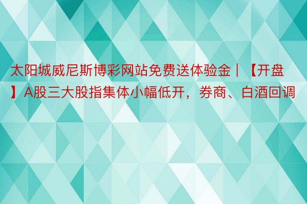 太阳城威尼斯博彩网站免费送体验金 | 【开盘】A股三大股指集体小幅低开，券商、白酒回调