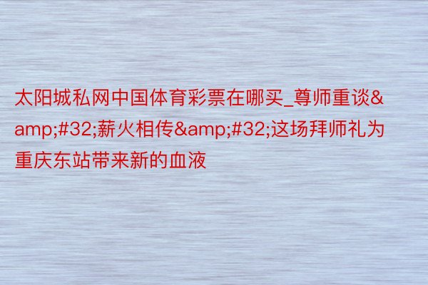 太阳城私网中国体育彩票在哪买_尊师重谈&#32;薪火相传&#32;这场拜师礼为重庆东站带来新的血液