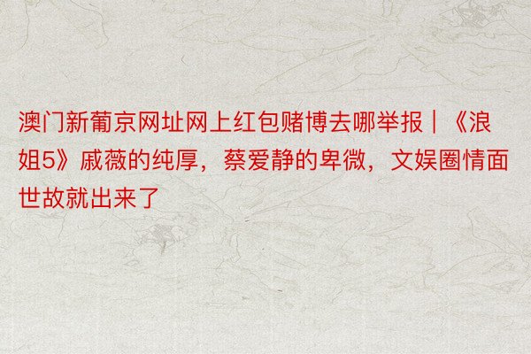 澳门新葡京网址网上红包赌博去哪举报 | 《浪姐5》戚薇的纯厚，蔡爱静的卑微，文娱圈情面世故就出来了