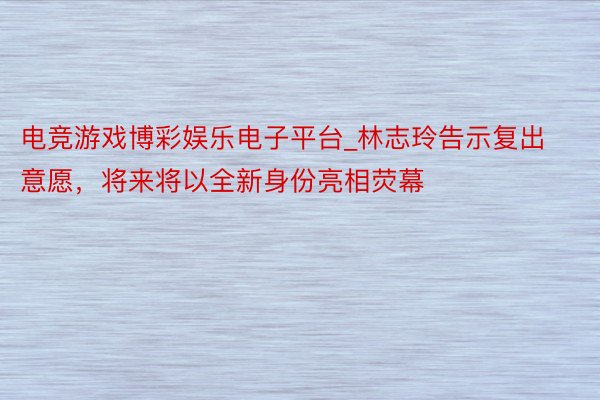 电竞游戏博彩娱乐电子平台_林志玲告示复出意愿，将来将以全新身份亮相荧幕