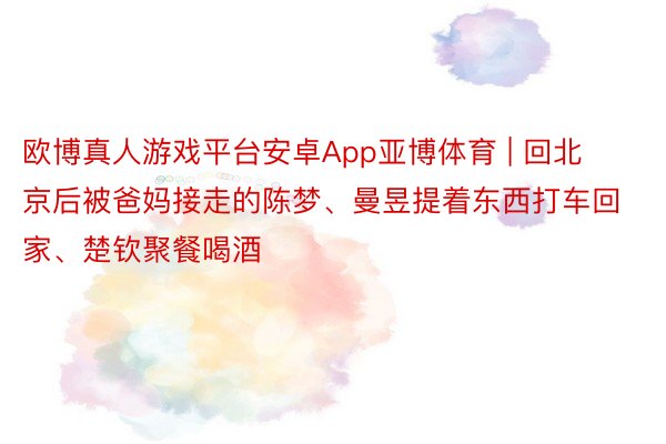 欧博真人游戏平台安卓App亚博体育 | 回北京后被爸妈接走的陈梦、曼昱提着东西打车回家、楚钦聚餐喝酒