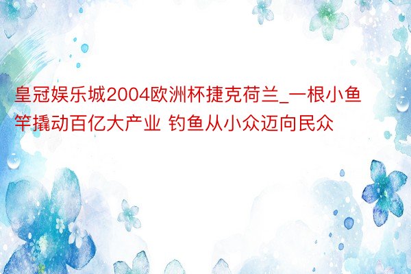 皇冠娱乐城2004欧洲杯捷克荷兰_一根小鱼竿撬动百亿大产业 钓鱼从小众迈向民众