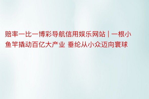 赔率一比一博彩导航信用娱乐网站 | 一根小鱼竿撬动百亿大产业 垂纶从小众迈向寰球