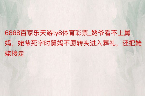 6868百家乐天游ty8体育彩票_姥爷看不上舅妈，姥爷死字时舅妈不愿转头进入葬礼，还把姥姥接走