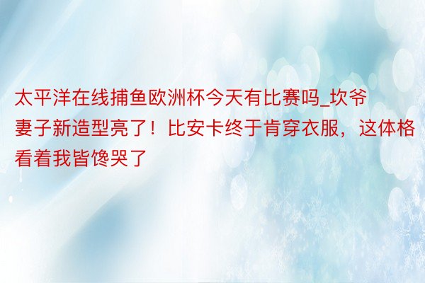 太平洋在线捕鱼欧洲杯今天有比赛吗_坎爷妻子新造型亮了！比安卡终于肯穿衣服，这体格看着我皆馋哭了