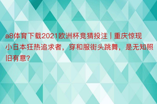 a8体育下载2021欧洲杯竞猜投注 | 重庆惊现小日本狂热追求者，穿和服街头跳舞，是无知照旧有意？