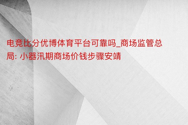 电竞比分优博体育平台可靠吗_商场监管总局: 小器汛期商场价钱步骤安靖