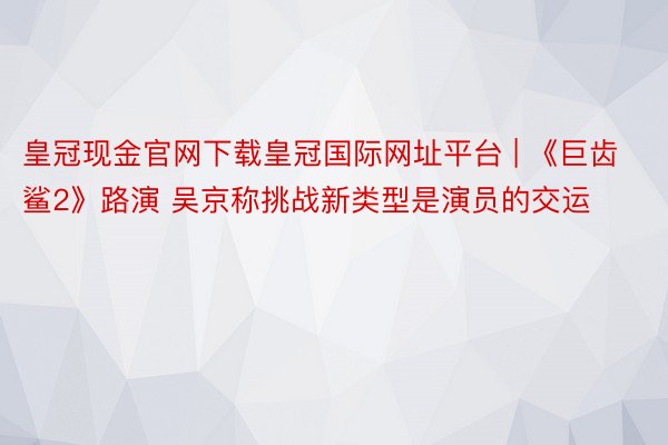 皇冠现金官网下载皇冠国际网址平台 | 《巨齿鲨2》路演 吴京称挑战新类型是演员的交运