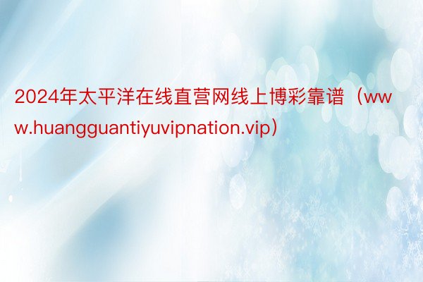 2024年太平洋在线直营网线上博彩靠谱（www.huangguantiyuvipnation.vip）