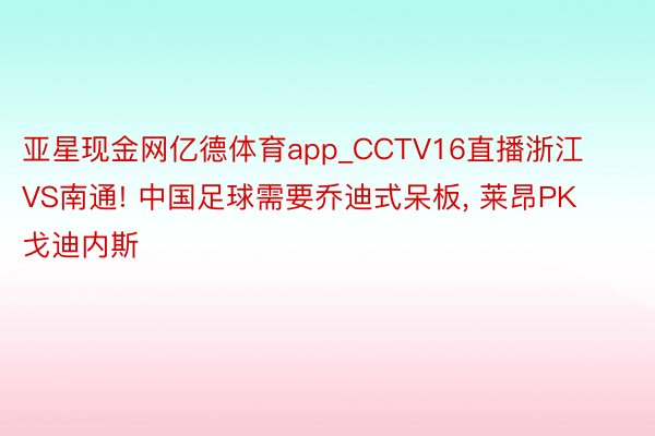 亚星现金网亿德体育app_CCTV16直播浙江VS南通! 中国足球需要乔迪式呆板， 莱昂PK戈迪内斯