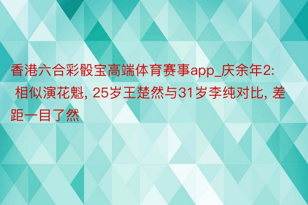 香港六合彩骰宝高端体育赛事app_庆余年2: 相似演花魁, 25岁王楚然与31岁李纯对比, 差距一目了然