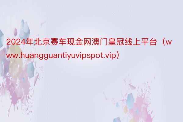 2024年北京赛车现金网澳门皇冠线上平台（www.huangguantiyuvipspot.vip）