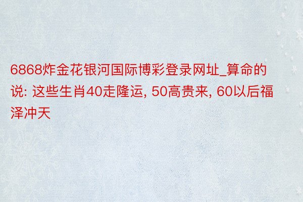 6868炸金花银河国际博彩登录网址_算命的说: 这些生肖40走隆运, 50高贵来, 60以后福泽冲天