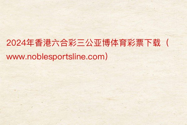 2024年香港六合彩三公亚博体育彩票下载（www.noblesportsline.com）