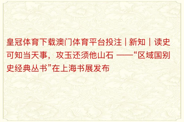 皇冠体育下载澳门体育平台投注 | 新知｜读史可知当天事，攻玉还须他山石 ——“区域国别史经典丛书”在上海书展发布