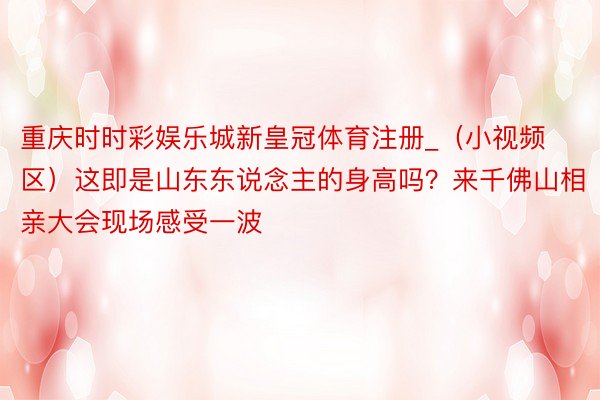 重庆时时彩娱乐城新皇冠体育注册_（小视频区）这即是山东东说念主的身高吗？来千佛山相亲大会现场感受一波