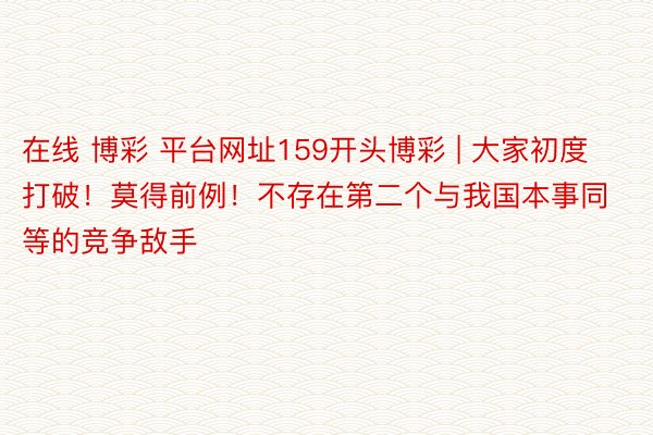 在线 博彩 平台网址159开头博彩 | 大家初度打破！莫得前例！不存在第二个与我国本事同等的竞争敌手