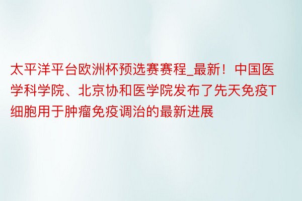 太平洋平台欧洲杯预选赛赛程_最新！中国医学科学院、北京协和医学院发布了先天免疫T细胞用于肿瘤免疫调治的最新进展