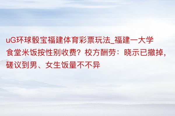 uG环球骰宝福建体育彩票玩法_福建一大学食堂米饭按性别收费？校方酬劳：晓示已撤掉，磋议到男、女生饭量不不异