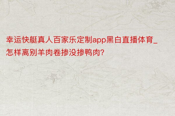 幸运快艇真人百家乐定制app黑白直播体育_怎样离别羊肉卷掺没掺鸭肉？