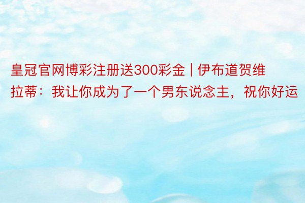 皇冠官网博彩注册送300彩金 | 伊布道贺维拉蒂：我让你成为了一个男东说念主，祝你好运