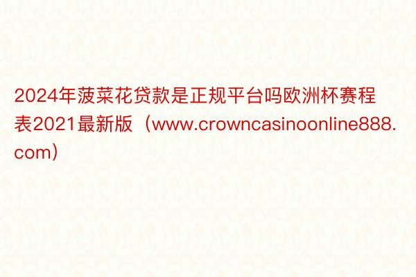 2024年菠菜花贷款是正规平台吗欧洲杯赛程表2021最新版（www.crowncasinoonline888.com）