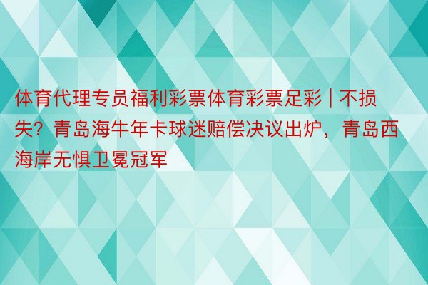 体育代理专员福利彩票体育彩票足彩 | 不损失？青岛海牛年卡球迷赔偿决议出炉，青岛西海岸无惧卫冕冠军