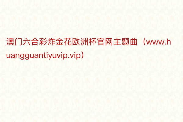 澳门六合彩炸金花欧洲杯官网主题曲（www.huangguantiyuvip.vip）