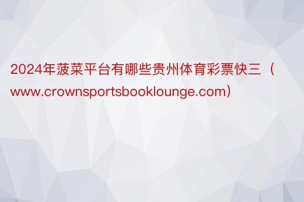 2024年菠菜平台有哪些贵州体育彩票快三（www.crownsportsbooklounge.com）