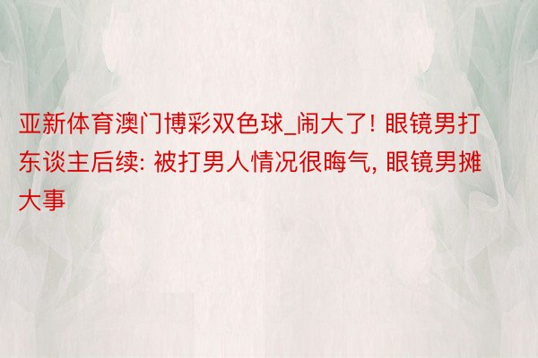 亚新体育澳门博彩双色球_闹大了! 眼镜男打东谈主后续: 被打男人情况很晦气， 眼镜男摊大事