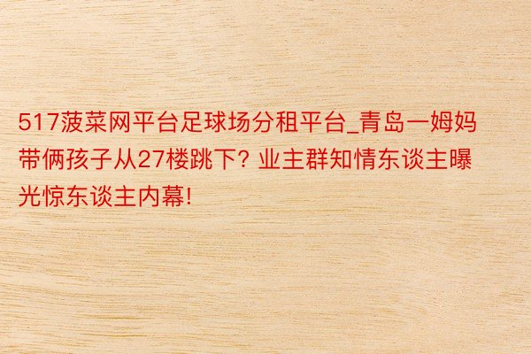 517菠菜网平台足球场分租平台_青岛一姆妈带俩孩子从27楼跳下? 业主群知情东谈主曝光惊东谈主内幕!