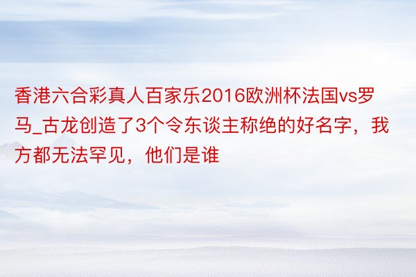 香港六合彩真人百家乐2016欧洲杯法国vs罗马_古龙创造了3个令东谈主称绝的好名字，我方都无法罕见，他们是谁