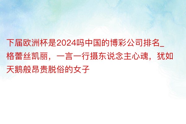 下届欧洲杯是2024吗中国的博彩公司排名_格蕾丝凯丽，一言一行摄东说念主心魂，犹如天鹅般昂贵脱俗的女子