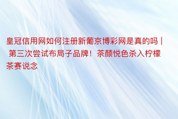 皇冠信用网如何注册新葡京博彩网是真的吗 | 第三次尝试布局子品牌！茶颜悦色杀入柠檬茶赛说念