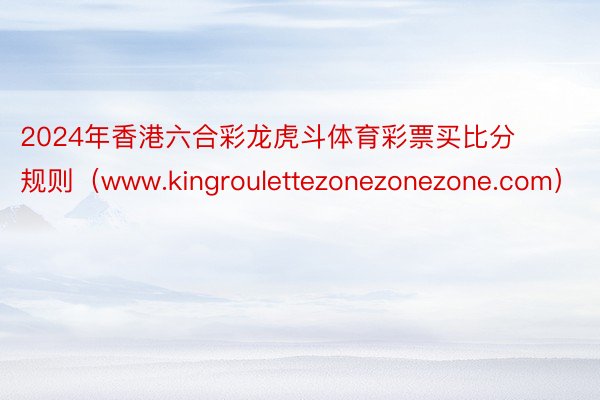 2024年香港六合彩龙虎斗体育彩票买比分规则（www.kingroulettezonezonezone.com）