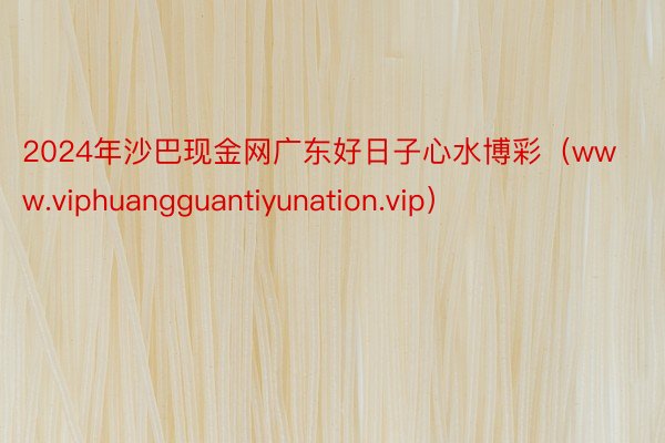 2024年沙巴现金网广东好日子心水博彩（www.viphuangguantiyunation.vip）