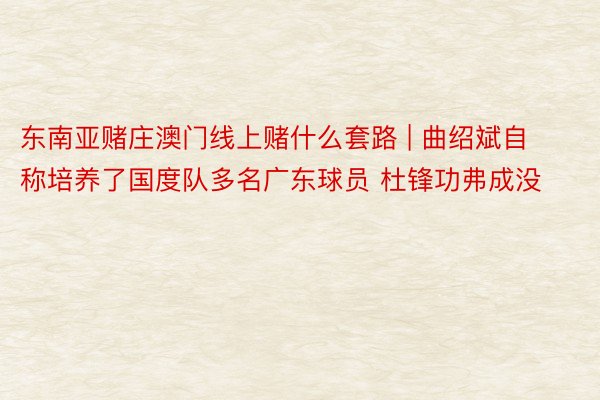 东南亚赌庄澳门线上赌什么套路 | 曲绍斌自称培养了国度队多名广东球员 杜锋功弗成没