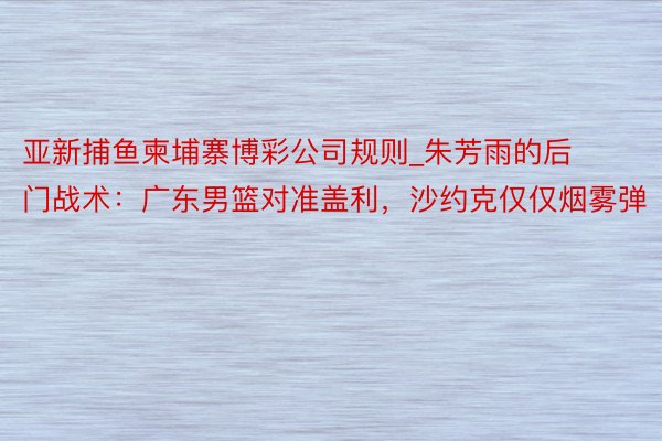 亚新捕鱼柬埔寨博彩公司规则_朱芳雨的后门战术：广东男篮对准盖利，沙约克仅仅烟雾弹