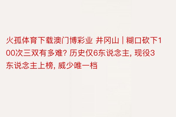 火孤体育下载澳门博彩业 井冈山 | 糊口砍下100次三双有多难? 历史仅6东说念主, 现役3东说念主上榜, 威少唯一档