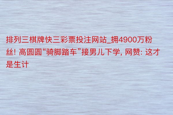 排列三棋牌快三彩票投注网站_拥4900万粉丝! 高圆圆“骑脚踏车”接男儿下学, 网赞: 这才是生计