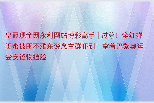 皇冠现金网永利网站博彩高手 | 过分！全红婵闺蜜被围不雅东说念主群吓到：拿着巴黎奥运会安谧物挡脸