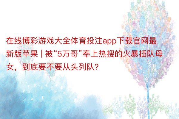 在线博彩游戏大全体育投注app下载官网最新版苹果 | 被“5万哥”奉上热搜的火暴插队母女，到底要不要从头列队？