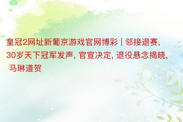 皇冠2网址新葡京游戏官网博彩 | 邻接退赛, 30岁天下冠军发声, 官宣决定, 退役悬念揭晓, 马琳道贺