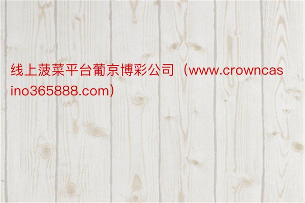 线上菠菜平台葡京博彩公司（www.crowncasino365888.com）