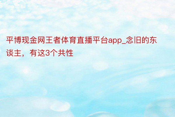 平博现金网王者体育直播平台app_念旧的东谈主，有这3个共性