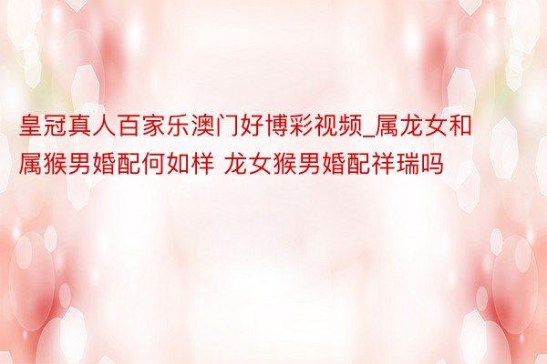 皇冠真人百家乐澳门好博彩视频_属龙女和属猴男婚配何如样 龙女猴男婚配祥瑞吗