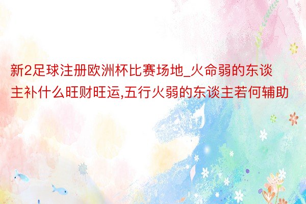 新2足球注册欧洲杯比赛场地_火命弱的东谈主补什么旺财旺运,五行火弱的东谈主若何辅助