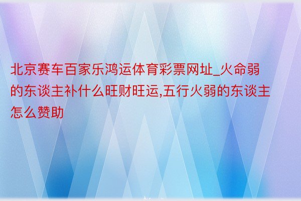 北京赛车百家乐鸿运体育彩票网址_火命弱的东谈主补什么旺财旺运,五行火弱的东谈主怎么赞助