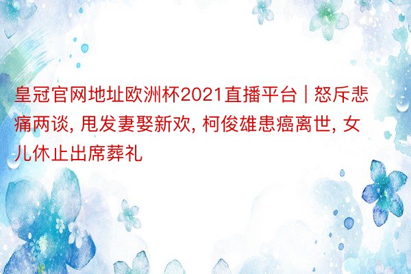 皇冠官网地址欧洲杯2021直播平台 | 怒斥悲痛两谈, 甩发妻娶新欢, 柯俊雄患癌离世, 女儿休止出席葬礼